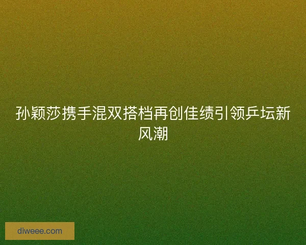 孙颖莎携手混双搭档再创佳绩引领乒坛新风潮
