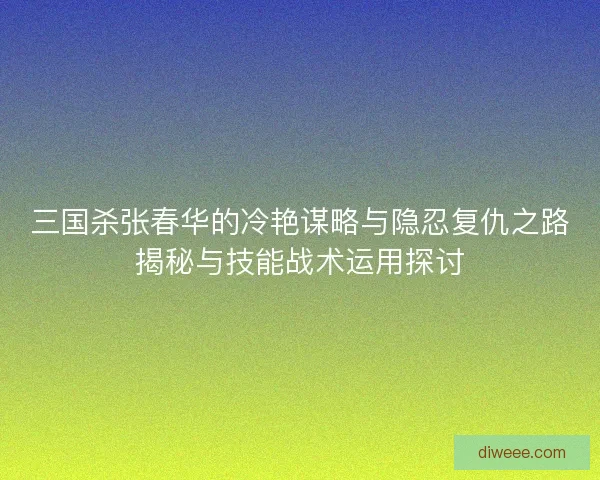 三国杀张春华的冷艳谋略与隐忍复仇之路揭秘与技能战术运用探讨