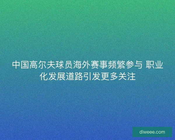 中国高尔夫球员海外赛事频繁参与 职业化发展道路引发更多关注