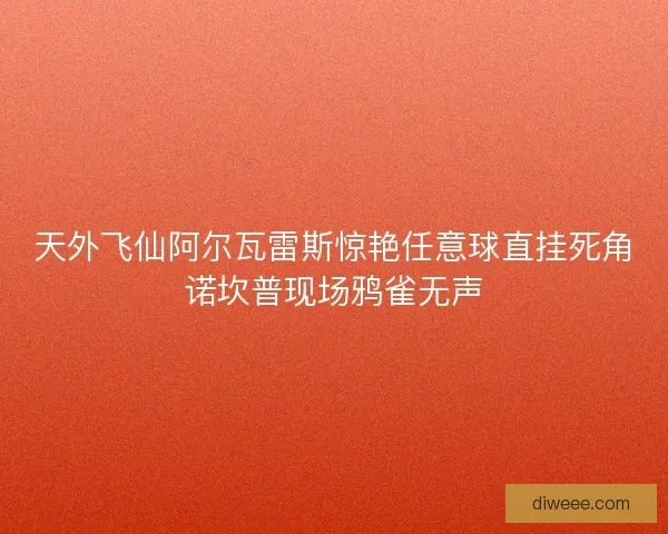 天外飞仙阿尔瓦雷斯惊艳任意球直挂死角诺坎普现场鸦雀无声