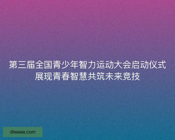 第三届全国青少年智力运动大会启动仪式展现青春智慧共筑未来竞技